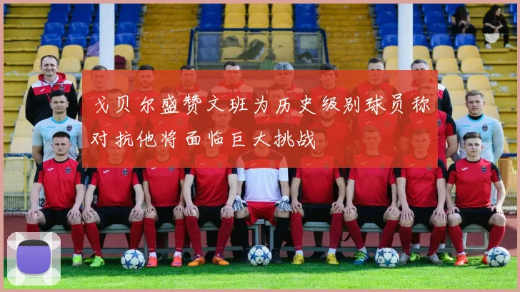 戈贝尔盛赞文班为历史级别球员称对抗他将面临巨大挑战
