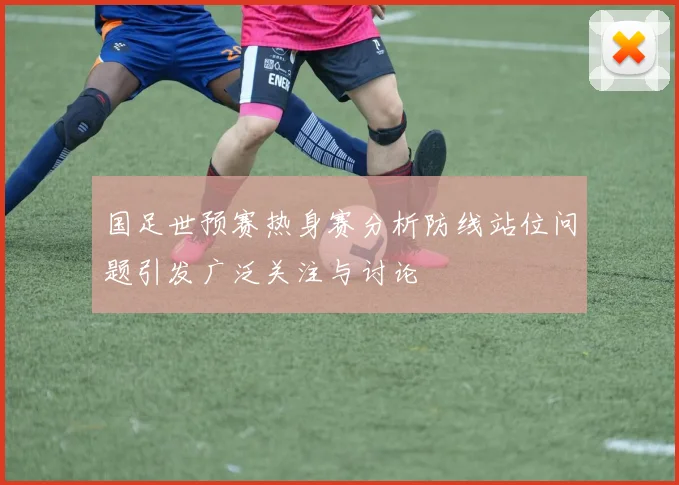 国足世预赛热身赛分析防线站位问题引发广泛关注与讨论