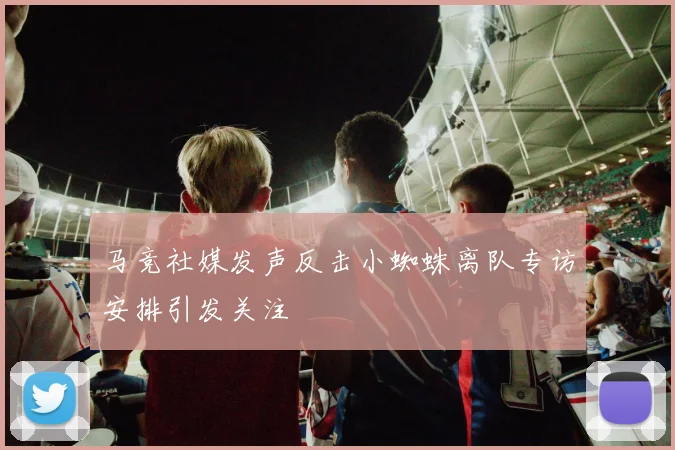 马竞社媒发声反击小蜘蛛离队专访安排引发关注