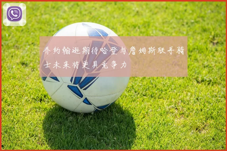 乔约翰逊期待哈登与詹姆斯联手骑士未来将更具竞争力