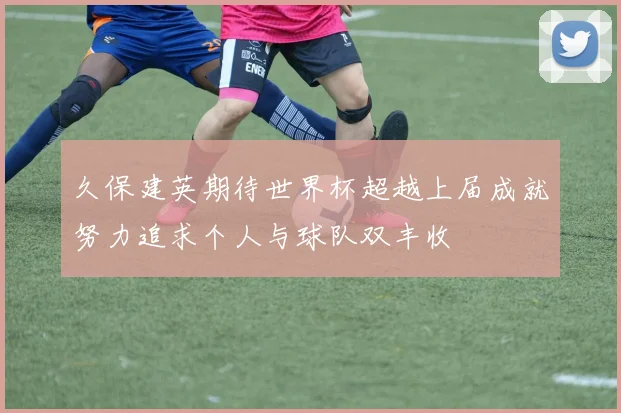 久保建英期待世界杯超越上届成就努力追求个人与球队双丰收