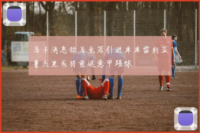 马卡消息称马竞若引进库库雷利亚鲁杰里或将重返意甲踢球