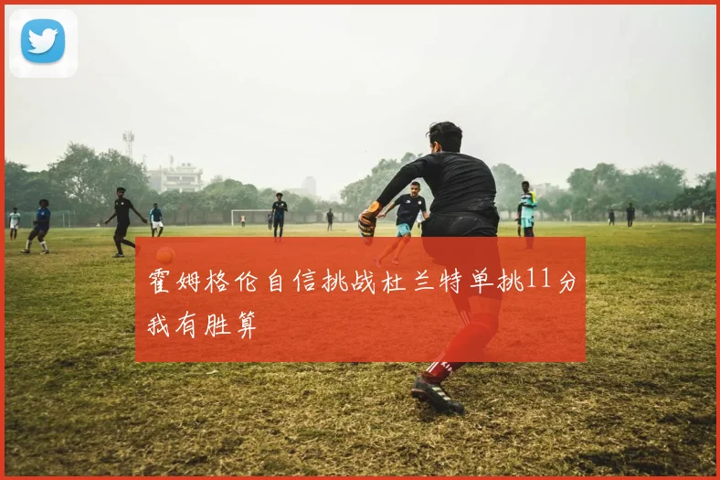 霍姆格伦自信挑战杜兰特单挑11分我有胜算