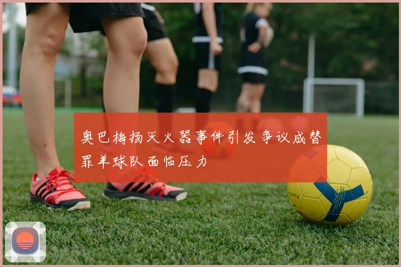 奥巴梅扬灭火器事件引发争议成替罪羊球队面临压力