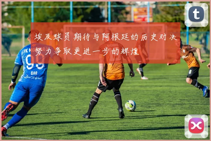 埃及球员期待与阿根廷的历史对决努力争取更进一步的辉煌