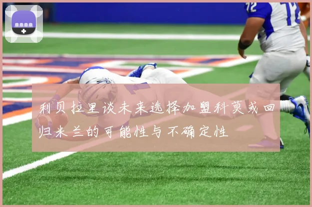 利贝拉里谈未来选择加盟科莫或回归米兰的可能性与不确定性