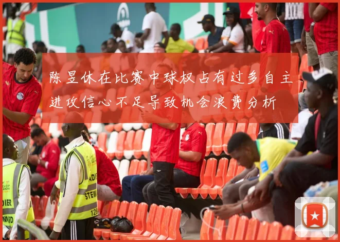 陈昱休在比赛中球权占有过多自主进攻信心不足导致机会浪费分析