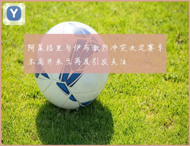 阿莱格里与伊布激烈冲突决定赛季末离开米兰再度引发关注