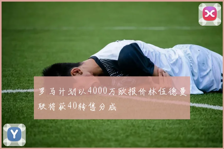 罗马计划以4000万欧报价林伍德曼联将获40转售分成