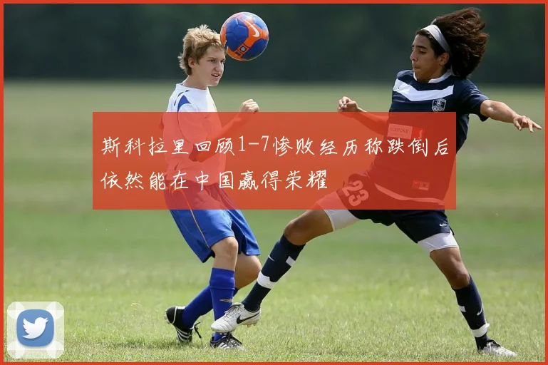 斯科拉里回顾1-7惨败经历称跌倒后依然能在中国赢得荣耀