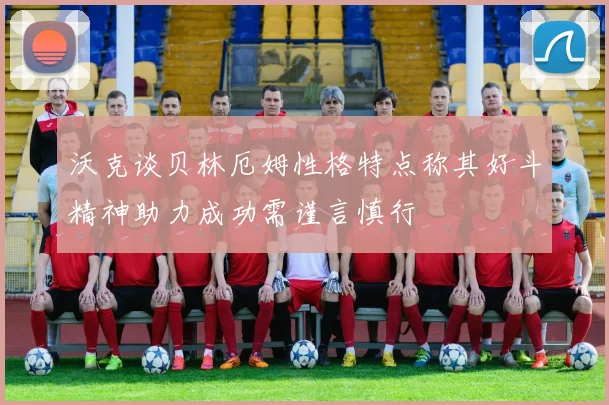 沃克谈贝林厄姆性格特点称其好斗精神助力成功需谨言慎行