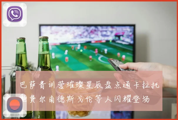 巴萨青训营璀璨星辰盘点通卡拉托尼费尔南德斯戈伦等人闪耀登场