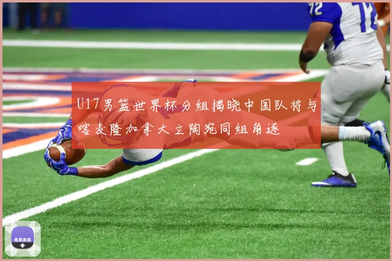 U17男篮世界杯分组揭晓中国队将与喀麦隆加拿大立陶宛同组角逐