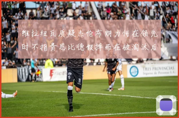 维拉纽瓦质疑杰伦布朗为何在领先时不指责恩比德假摔而在被淘汰后才发声