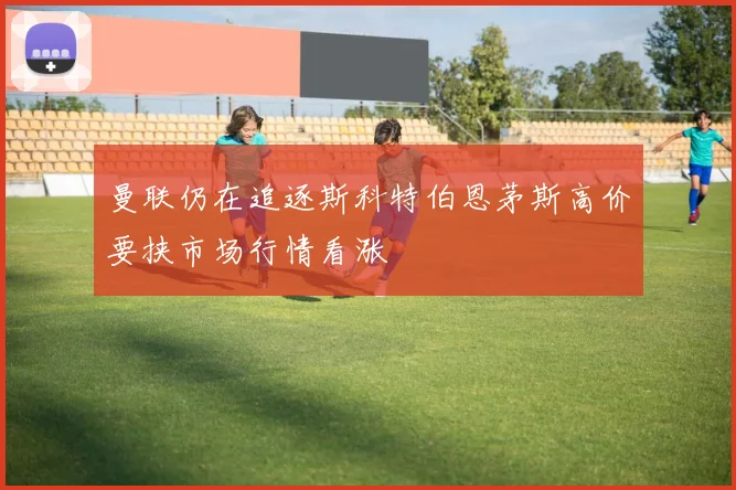 曼联仍在追逐斯科特伯恩茅斯高价要挟市场行情看涨