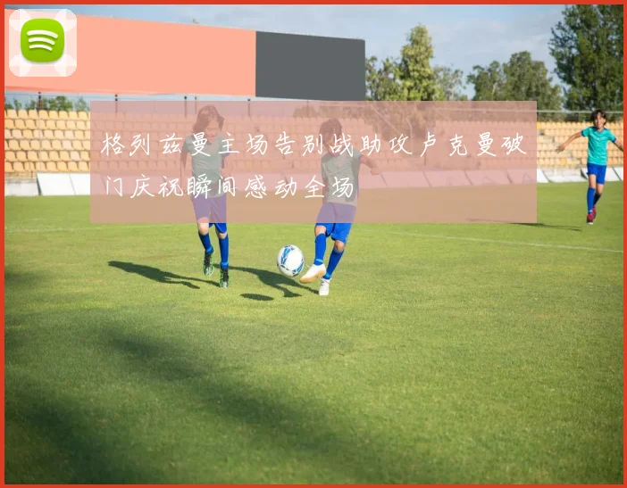格列兹曼主场告别战助攻卢克曼破门庆祝瞬间感动全场